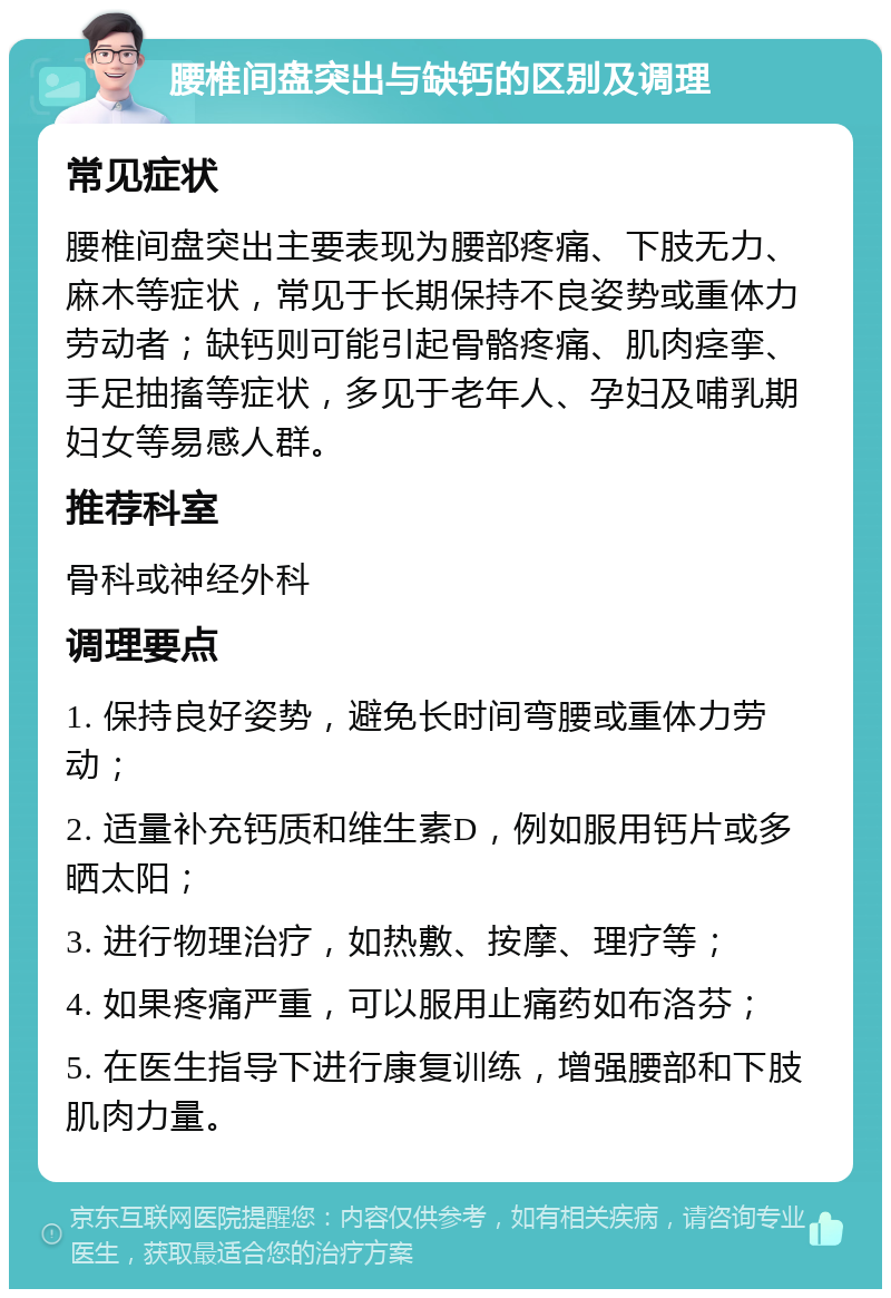 腰椎间盘突出与缺钙的区别及调理 常见症状 腰椎间盘突出主要表现为腰部疼痛、下肢无力、麻木等症状，常见于长期保持不良姿势或重体力劳动者；缺钙则可能引起骨骼疼痛、肌肉痉挛、手足抽搐等症状，多见于老年人、孕妇及哺乳期妇女等易感人群。 推荐科室 骨科或神经外科 调理要点 1. 保持良好姿势，避免长时间弯腰或重体力劳动； 2. 适量补充钙质和维生素D，例如服用钙片或多晒太阳； 3. 进行物理治疗，如热敷、按摩、理疗等； 4. 如果疼痛严重，可以服用止痛药如布洛芬； 5. 在医生指导下进行康复训练，增强腰部和下肢肌肉力量。