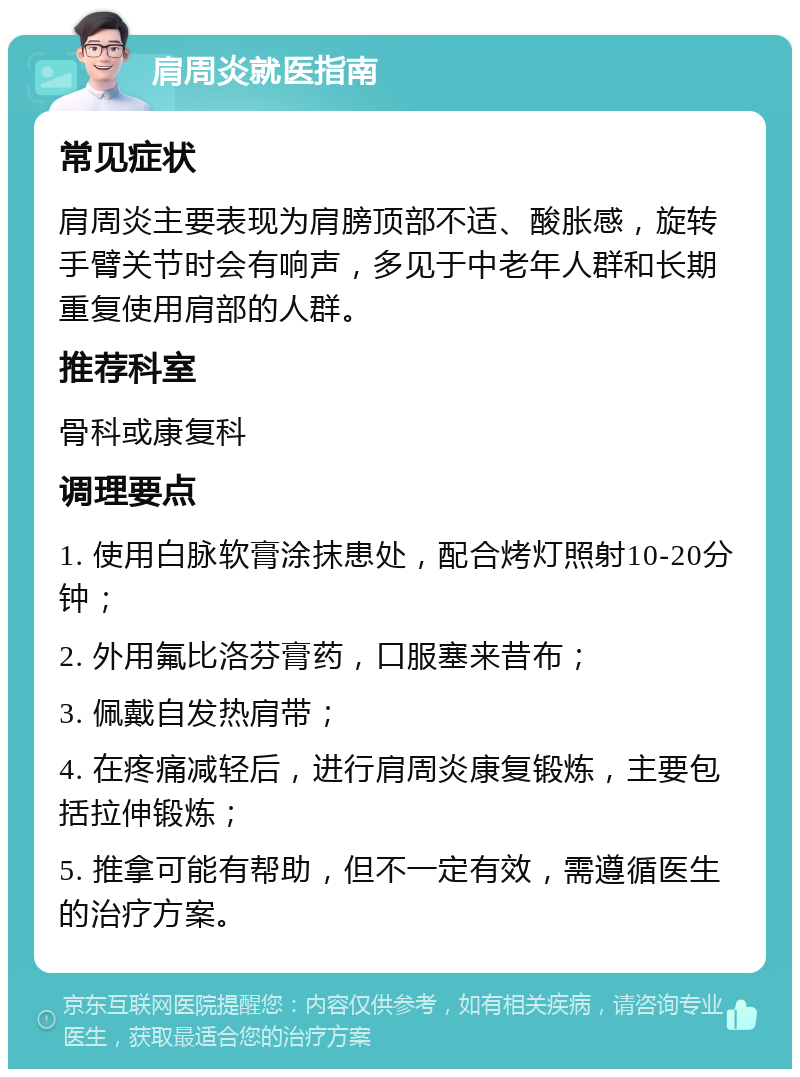 肩周炎就医指南 常见症状 肩周炎主要表现为肩膀顶部不适、酸胀感，旋转手臂关节时会有响声，多见于中老年人群和长期重复使用肩部的人群。 推荐科室 骨科或康复科 调理要点 1. 使用白脉软膏涂抹患处，配合烤灯照射10-20分钟； 2. 外用氟比洛芬膏药，口服塞来昔布； 3. 佩戴自发热肩带； 4. 在疼痛减轻后，进行肩周炎康复锻炼，主要包括拉伸锻炼； 5. 推拿可能有帮助，但不一定有效，需遵循医生的治疗方案。