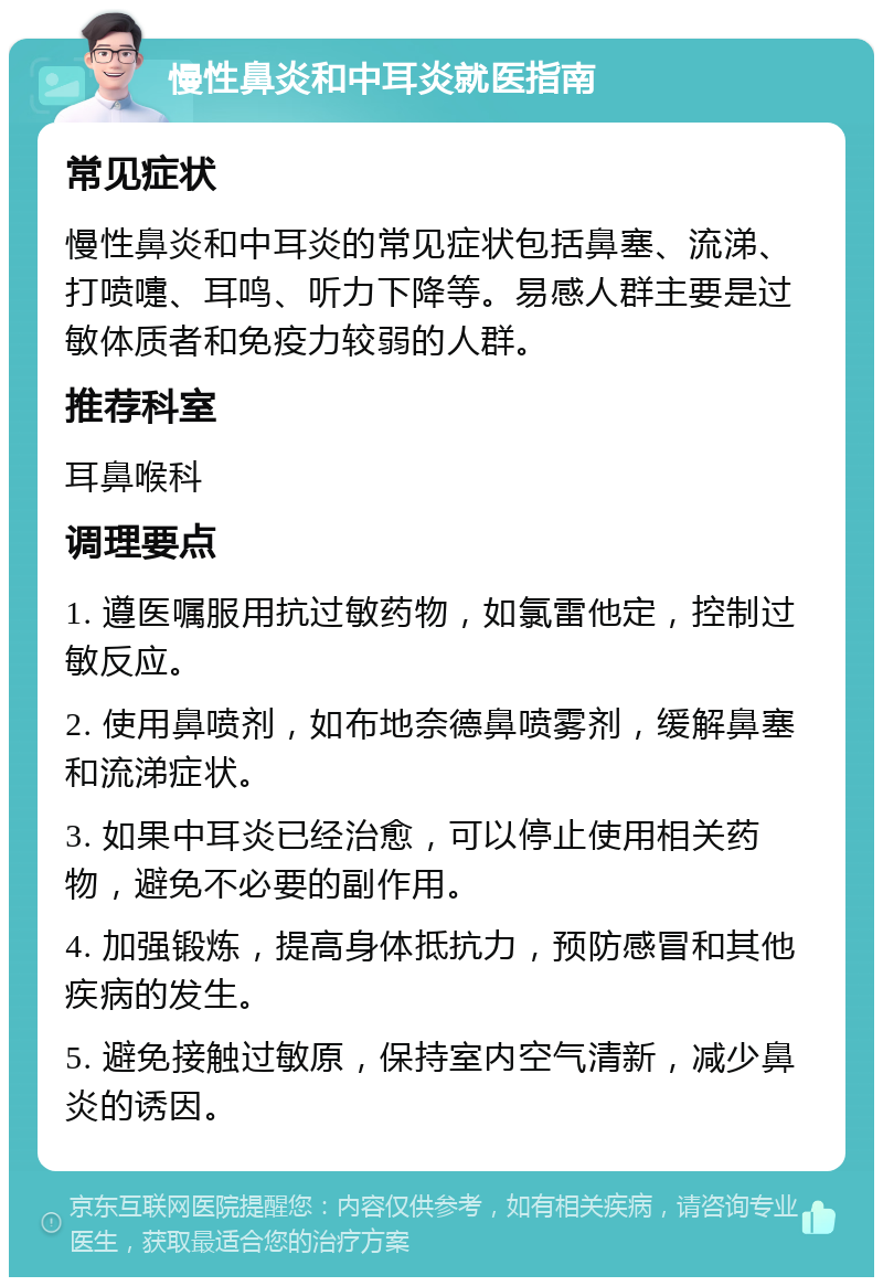 慢性鼻炎和中耳炎就医指南 常见症状 慢性鼻炎和中耳炎的常见症状包括鼻塞、流涕、打喷嚏、耳鸣、听力下降等。易感人群主要是过敏体质者和免疫力较弱的人群。 推荐科室 耳鼻喉科 调理要点 1. 遵医嘱服用抗过敏药物，如氯雷他定，控制过敏反应。 2. 使用鼻喷剂，如布地奈德鼻喷雾剂，缓解鼻塞和流涕症状。 3. 如果中耳炎已经治愈，可以停止使用相关药物，避免不必要的副作用。 4. 加强锻炼，提高身体抵抗力，预防感冒和其他疾病的发生。 5. 避免接触过敏原，保持室内空气清新，减少鼻炎的诱因。