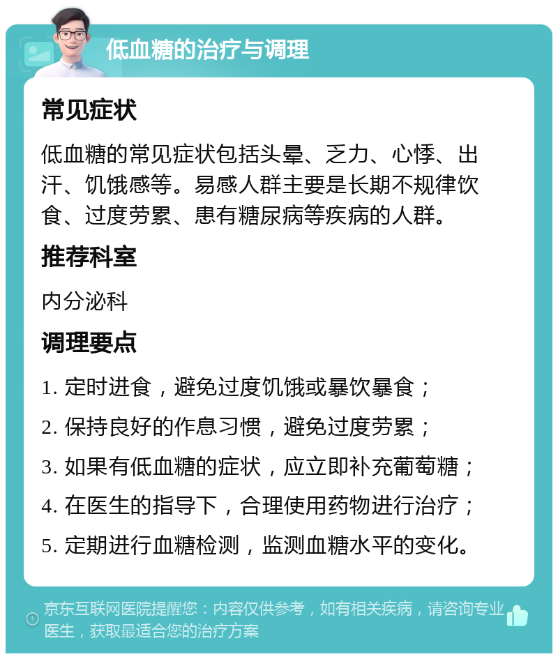 低血糖的治疗与调理 常见症状 低血糖的常见症状包括头晕、乏力、心悸、出汗、饥饿感等。易感人群主要是长期不规律饮食、过度劳累、患有糖尿病等疾病的人群。 推荐科室 内分泌科 调理要点 1. 定时进食，避免过度饥饿或暴饮暴食； 2. 保持良好的作息习惯，避免过度劳累； 3. 如果有低血糖的症状，应立即补充葡萄糖； 4. 在医生的指导下，合理使用药物进行治疗； 5. 定期进行血糖检测，监测血糖水平的变化。