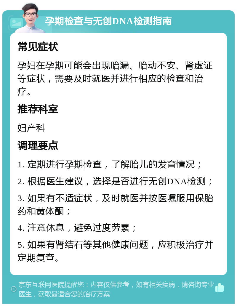 孕期检查与无创DNA检测指南 常见症状 孕妇在孕期可能会出现胎漏、胎动不安、肾虚证等症状，需要及时就医并进行相应的检查和治疗。 推荐科室 妇产科 调理要点 1. 定期进行孕期检查，了解胎儿的发育情况； 2. 根据医生建议，选择是否进行无创DNA检测； 3. 如果有不适症状，及时就医并按医嘱服用保胎药和黄体酮； 4. 注意休息，避免过度劳累； 5. 如果有肾结石等其他健康问题，应积极治疗并定期复查。