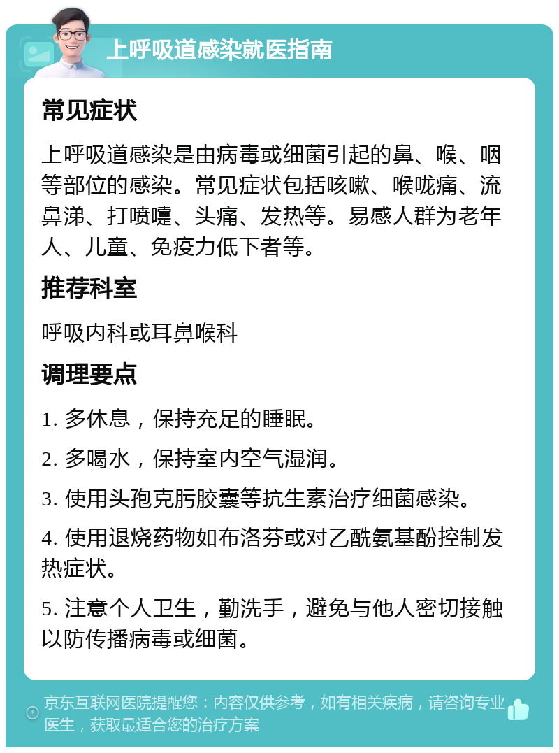 上呼吸道感染就医指南 常见症状 上呼吸道感染是由病毒或细菌引起的鼻、喉、咽等部位的感染。常见症状包括咳嗽、喉咙痛、流鼻涕、打喷嚏、头痛、发热等。易感人群为老年人、儿童、免疫力低下者等。 推荐科室 呼吸内科或耳鼻喉科 调理要点 1. 多休息，保持充足的睡眠。 2. 多喝水，保持室内空气湿润。 3. 使用头孢克肟胶囊等抗生素治疗细菌感染。 4. 使用退烧药物如布洛芬或对乙酰氨基酚控制发热症状。 5. 注意个人卫生，勤洗手，避免与他人密切接触以防传播病毒或细菌。