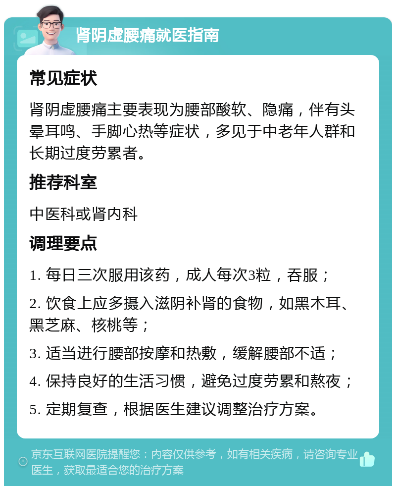 肾阴虚腰痛就医指南 常见症状 肾阴虚腰痛主要表现为腰部酸软、隐痛，伴有头晕耳鸣、手脚心热等症状，多见于中老年人群和长期过度劳累者。 推荐科室 中医科或肾内科 调理要点 1. 每日三次服用该药，成人每次3粒，吞服； 2. 饮食上应多摄入滋阴补肾的食物，如黑木耳、黑芝麻、核桃等； 3. 适当进行腰部按摩和热敷，缓解腰部不适； 4. 保持良好的生活习惯，避免过度劳累和熬夜； 5. 定期复查，根据医生建议调整治疗方案。