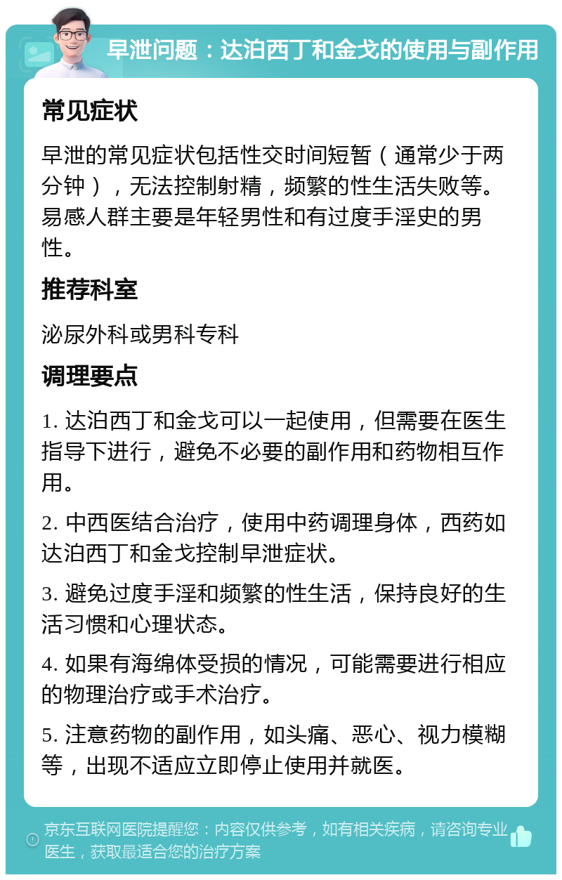 早泄问题：达泊西丁和金戈的使用与副作用 常见症状 早泄的常见症状包括性交时间短暂（通常少于两分钟），无法控制射精，频繁的性生活失败等。易感人群主要是年轻男性和有过度手淫史的男性。 推荐科室 泌尿外科或男科专科 调理要点 1. 达泊西丁和金戈可以一起使用，但需要在医生指导下进行，避免不必要的副作用和药物相互作用。 2. 中西医结合治疗，使用中药调理身体，西药如达泊西丁和金戈控制早泄症状。 3. 避免过度手淫和频繁的性生活，保持良好的生活习惯和心理状态。 4. 如果有海绵体受损的情况，可能需要进行相应的物理治疗或手术治疗。 5. 注意药物的副作用，如头痛、恶心、视力模糊等，出现不适应立即停止使用并就医。