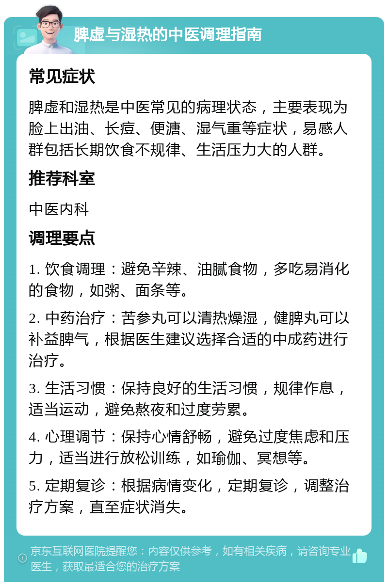 脾虚与湿热的中医调理指南 常见症状 脾虚和湿热是中医常见的病理状态，主要表现为脸上出油、长痘、便溏、湿气重等症状，易感人群包括长期饮食不规律、生活压力大的人群。 推荐科室 中医内科 调理要点 1. 饮食调理：避免辛辣、油腻食物，多吃易消化的食物，如粥、面条等。 2. 中药治疗：苦参丸可以清热燥湿，健脾丸可以补益脾气，根据医生建议选择合适的中成药进行治疗。 3. 生活习惯：保持良好的生活习惯，规律作息，适当运动，避免熬夜和过度劳累。 4. 心理调节：保持心情舒畅，避免过度焦虑和压力，适当进行放松训练，如瑜伽、冥想等。 5. 定期复诊：根据病情变化，定期复诊，调整治疗方案，直至症状消失。