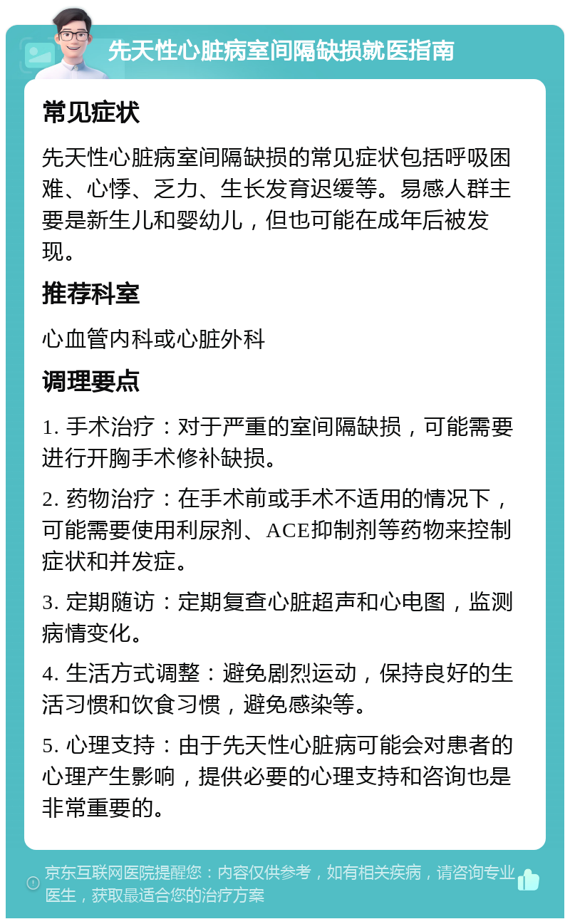 先天性心脏病室间隔缺损就医指南 常见症状 先天性心脏病室间隔缺损的常见症状包括呼吸困难、心悸、乏力、生长发育迟缓等。易感人群主要是新生儿和婴幼儿，但也可能在成年后被发现。 推荐科室 心血管内科或心脏外科 调理要点 1. 手术治疗：对于严重的室间隔缺损，可能需要进行开胸手术修补缺损。 2. 药物治疗：在手术前或手术不适用的情况下，可能需要使用利尿剂、ACE抑制剂等药物来控制症状和并发症。 3. 定期随访：定期复查心脏超声和心电图，监测病情变化。 4. 生活方式调整：避免剧烈运动，保持良好的生活习惯和饮食习惯，避免感染等。 5. 心理支持：由于先天性心脏病可能会对患者的心理产生影响，提供必要的心理支持和咨询也是非常重要的。