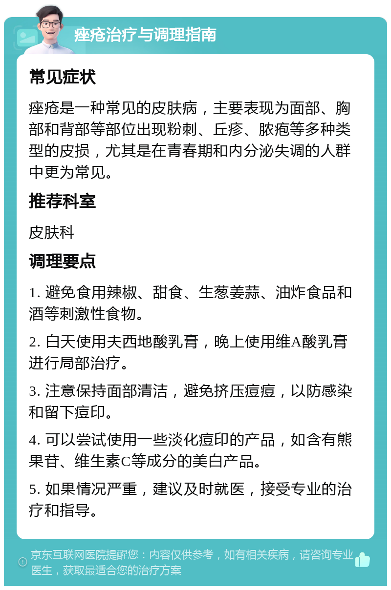 痤疮治疗与调理指南 常见症状 痤疮是一种常见的皮肤病，主要表现为面部、胸部和背部等部位出现粉刺、丘疹、脓疱等多种类型的皮损，尤其是在青春期和内分泌失调的人群中更为常见。 推荐科室 皮肤科 调理要点 1. 避免食用辣椒、甜食、生葱姜蒜、油炸食品和酒等刺激性食物。 2. 白天使用夫西地酸乳膏，晚上使用维A酸乳膏进行局部治疗。 3. 注意保持面部清洁，避免挤压痘痘，以防感染和留下痘印。 4. 可以尝试使用一些淡化痘印的产品，如含有熊果苷、维生素C等成分的美白产品。 5. 如果情况严重，建议及时就医，接受专业的治疗和指导。