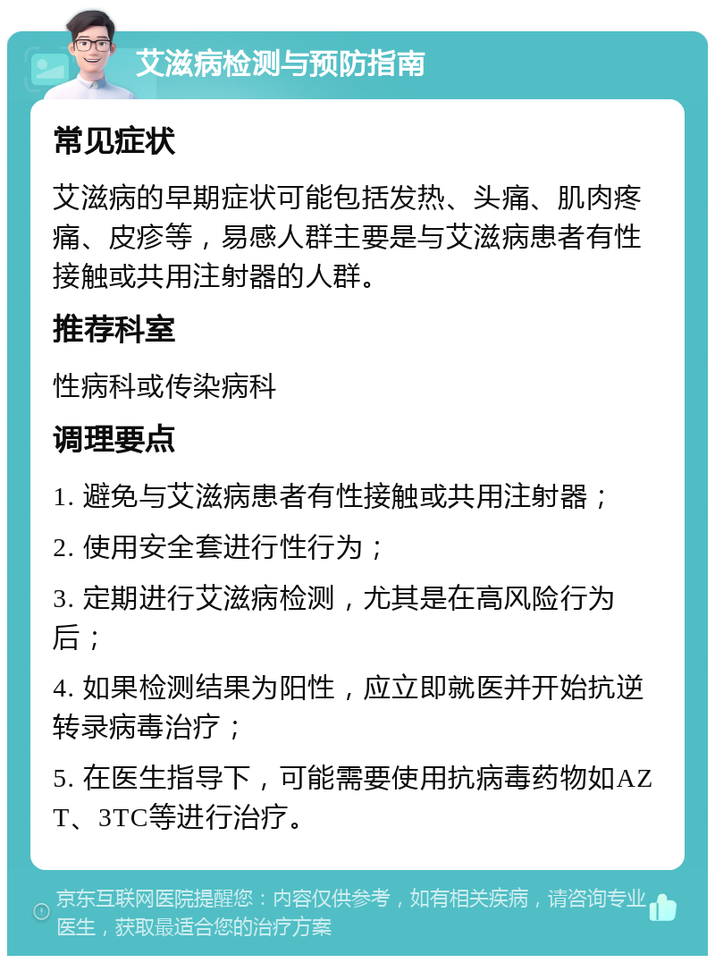 艾滋病检测与预防指南 常见症状 艾滋病的早期症状可能包括发热、头痛、肌肉疼痛、皮疹等，易感人群主要是与艾滋病患者有性接触或共用注射器的人群。 推荐科室 性病科或传染病科 调理要点 1. 避免与艾滋病患者有性接触或共用注射器； 2. 使用安全套进行性行为； 3. 定期进行艾滋病检测，尤其是在高风险行为后； 4. 如果检测结果为阳性，应立即就医并开始抗逆转录病毒治疗； 5. 在医生指导下，可能需要使用抗病毒药物如AZT、3TC等进行治疗。