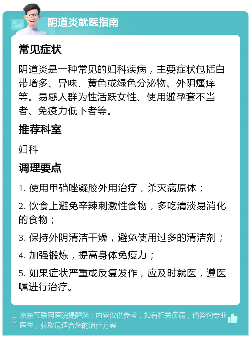 阴道炎就医指南 常见症状 阴道炎是一种常见的妇科疾病，主要症状包括白带增多、异味、黄色或绿色分泌物、外阴瘙痒等。易感人群为性活跃女性、使用避孕套不当者、免疫力低下者等。 推荐科室 妇科 调理要点 1. 使用甲硝唑凝胶外用治疗，杀灭病原体； 2. 饮食上避免辛辣刺激性食物，多吃清淡易消化的食物； 3. 保持外阴清洁干燥，避免使用过多的清洁剂； 4. 加强锻炼，提高身体免疫力； 5. 如果症状严重或反复发作，应及时就医，遵医嘱进行治疗。