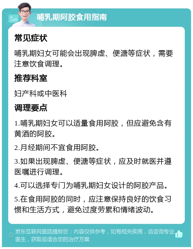 哺乳期阿胶食用指南 常见症状 哺乳期妇女可能会出现脾虚、便溏等症状，需要注意饮食调理。 推荐科室 妇产科或中医科 调理要点 1.哺乳期妇女可以适量食用阿胶，但应避免含有黄酒的阿胶。 2.月经期间不宜食用阿胶。 3.如果出现脾虚、便溏等症状，应及时就医并遵医嘱进行调理。 4.可以选择专门为哺乳期妇女设计的阿胶产品。 5.在食用阿胶的同时，应注意保持良好的饮食习惯和生活方式，避免过度劳累和情绪波动。