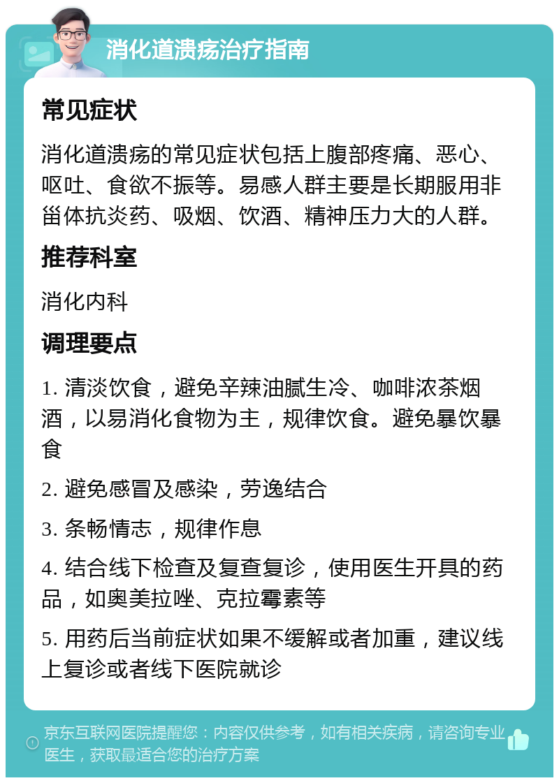 消化道溃疡治疗指南 常见症状 消化道溃疡的常见症状包括上腹部疼痛、恶心、呕吐、食欲不振等。易感人群主要是长期服用非甾体抗炎药、吸烟、饮酒、精神压力大的人群。 推荐科室 消化内科 调理要点 1. 清淡饮食，避免辛辣油腻生冷、咖啡浓茶烟酒，以易消化食物为主，规律饮食。避免暴饮暴食 2. 避免感冒及感染，劳逸结合 3. 条畅情志，规律作息 4. 结合线下检查及复查复诊，使用医生开具的药品，如奥美拉唑、克拉霉素等 5. 用药后当前症状如果不缓解或者加重，建议线上复诊或者线下医院就诊