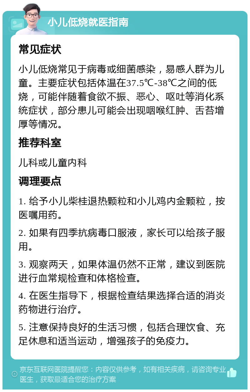 小儿低烧就医指南 常见症状 小儿低烧常见于病毒或细菌感染，易感人群为儿童。主要症状包括体温在37.5℃-38℃之间的低烧，可能伴随着食欲不振、恶心、呕吐等消化系统症状，部分患儿可能会出现咽喉红肿、舌苔增厚等情况。 推荐科室 儿科或儿童内科 调理要点 1. 给予小儿柴桂退热颗粒和小儿鸡内金颗粒，按医嘱用药。 2. 如果有四季抗病毒口服液，家长可以给孩子服用。 3. 观察两天，如果体温仍然不正常，建议到医院进行血常规检查和体格检查。 4. 在医生指导下，根据检查结果选择合适的消炎药物进行治疗。 5. 注意保持良好的生活习惯，包括合理饮食、充足休息和适当运动，增强孩子的免疫力。