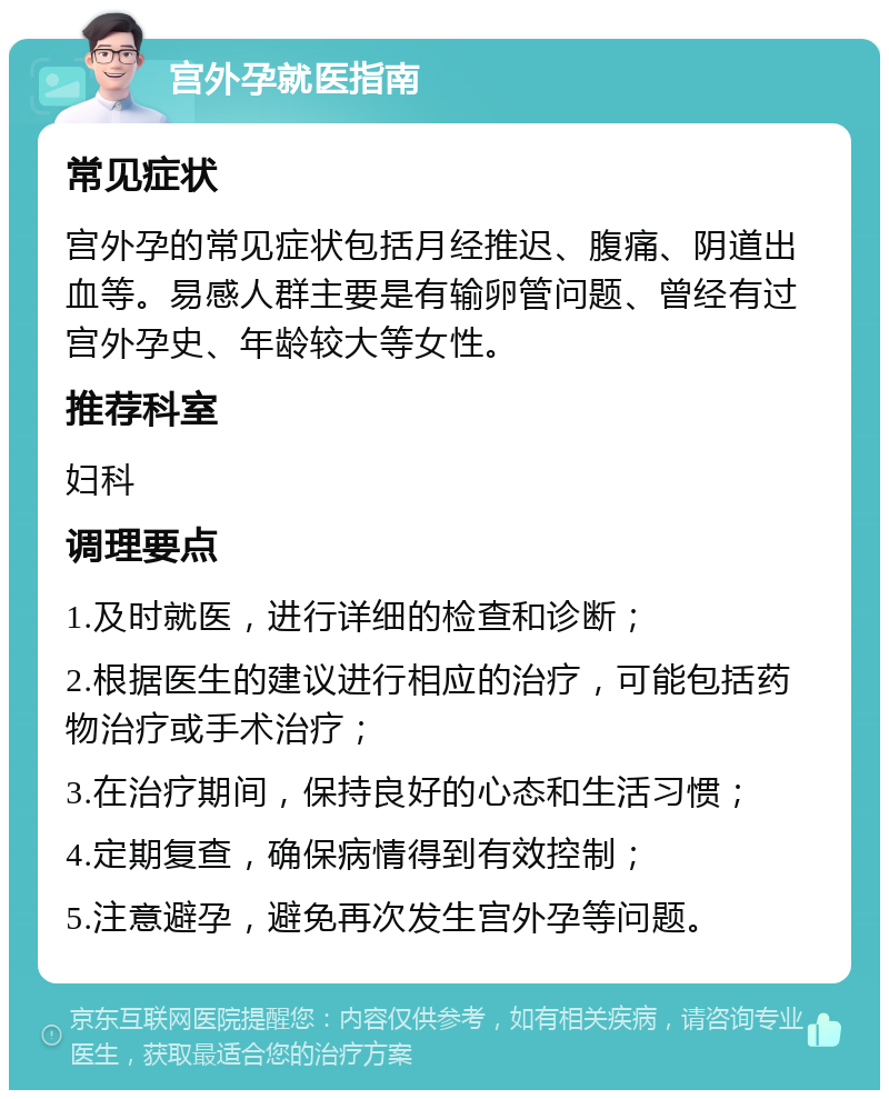 宫外孕就医指南 常见症状 宫外孕的常见症状包括月经推迟、腹痛、阴道出血等。易感人群主要是有输卵管问题、曾经有过宫外孕史、年龄较大等女性。 推荐科室 妇科 调理要点 1.及时就医，进行详细的检查和诊断； 2.根据医生的建议进行相应的治疗，可能包括药物治疗或手术治疗； 3.在治疗期间，保持良好的心态和生活习惯； 4.定期复查，确保病情得到有效控制； 5.注意避孕，避免再次发生宫外孕等问题。