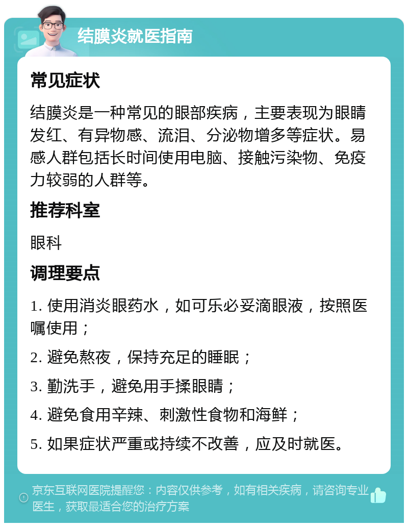 结膜炎就医指南 常见症状 结膜炎是一种常见的眼部疾病，主要表现为眼睛发红、有异物感、流泪、分泌物增多等症状。易感人群包括长时间使用电脑、接触污染物、免疫力较弱的人群等。 推荐科室 眼科 调理要点 1. 使用消炎眼药水，如可乐必妥滴眼液，按照医嘱使用； 2. 避免熬夜，保持充足的睡眠； 3. 勤洗手，避免用手揉眼睛； 4. 避免食用辛辣、刺激性食物和海鲜； 5. 如果症状严重或持续不改善，应及时就医。