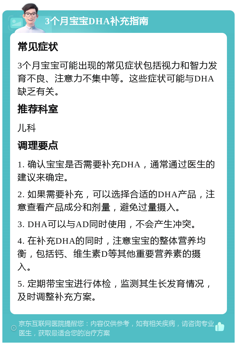 3个月宝宝DHA补充指南 常见症状 3个月宝宝可能出现的常见症状包括视力和智力发育不良、注意力不集中等。这些症状可能与DHA缺乏有关。 推荐科室 儿科 调理要点 1. 确认宝宝是否需要补充DHA，通常通过医生的建议来确定。 2. 如果需要补充，可以选择合适的DHA产品，注意查看产品成分和剂量，避免过量摄入。 3. DHA可以与AD同时使用，不会产生冲突。 4. 在补充DHA的同时，注意宝宝的整体营养均衡，包括钙、维生素D等其他重要营养素的摄入。 5. 定期带宝宝进行体检，监测其生长发育情况，及时调整补充方案。