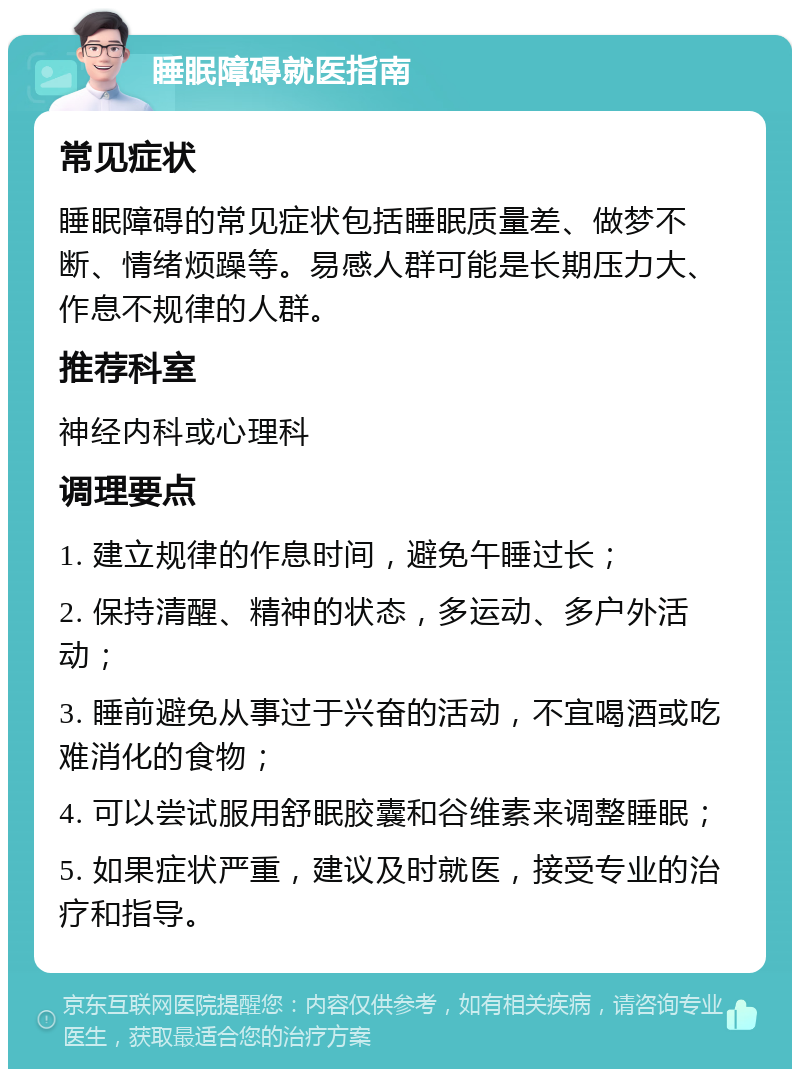 睡眠障碍就医指南 常见症状 睡眠障碍的常见症状包括睡眠质量差、做梦不断、情绪烦躁等。易感人群可能是长期压力大、作息不规律的人群。 推荐科室 神经内科或心理科 调理要点 1. 建立规律的作息时间，避免午睡过长； 2. 保持清醒、精神的状态，多运动、多户外活动； 3. 睡前避免从事过于兴奋的活动，不宜喝酒或吃难消化的食物； 4. 可以尝试服用舒眠胶囊和谷维素来调整睡眠； 5. 如果症状严重，建议及时就医，接受专业的治疗和指导。