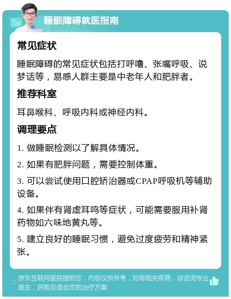 睡眠障碍就医指南 常见症状 睡眠障碍的常见症状包括打呼噜、张嘴呼吸、说梦话等，易感人群主要是中老年人和肥胖者。 推荐科室 耳鼻喉科、呼吸内科或神经内科。 调理要点 1. 做睡眠检测以了解具体情况。 2. 如果有肥胖问题，需要控制体重。 3. 可以尝试使用口腔矫治器或CPAP呼吸机等辅助设备。 4. 如果伴有肾虚耳鸣等症状，可能需要服用补肾药物如六味地黄丸等。 5. 建立良好的睡眠习惯，避免过度疲劳和精神紧张。