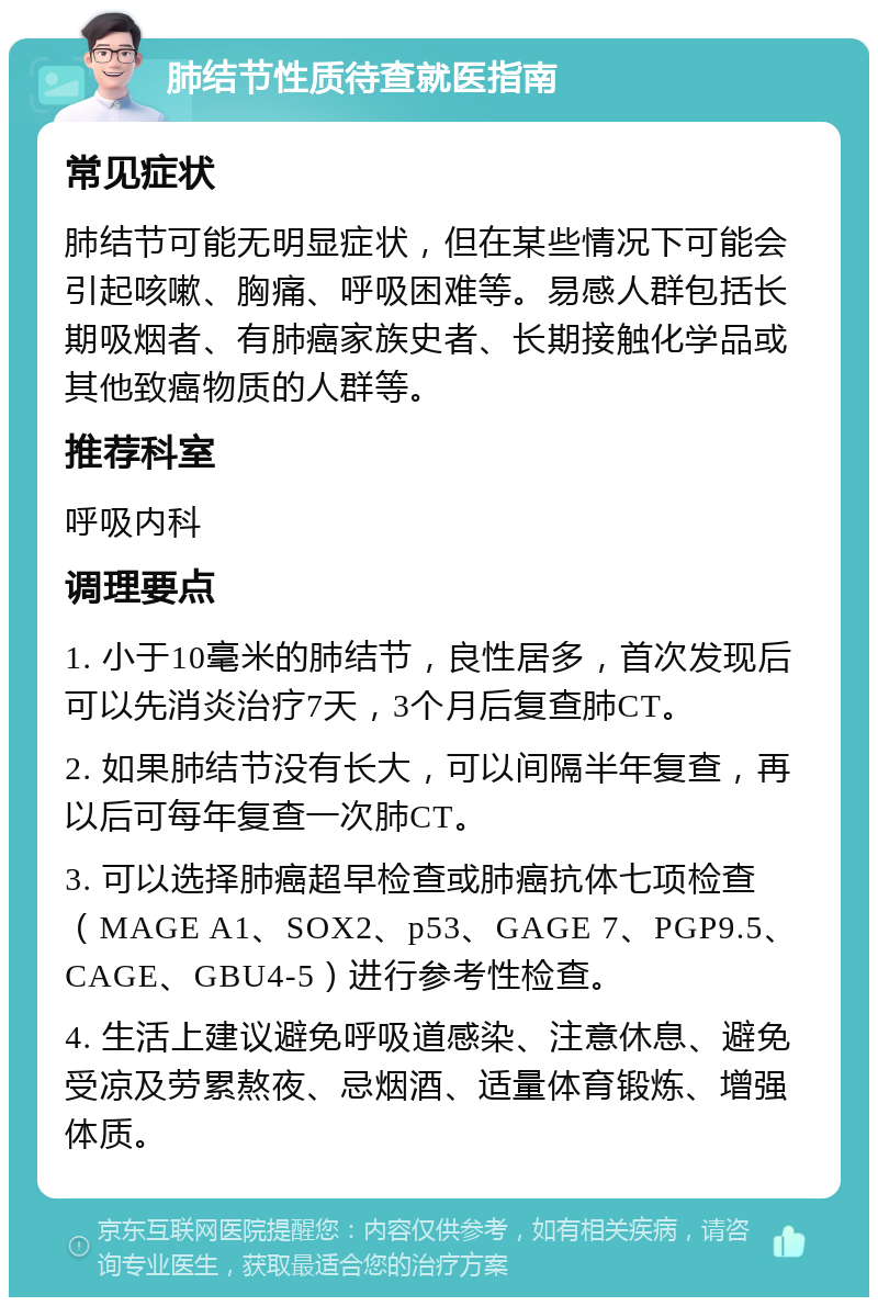 肺结节性质待查就医指南 常见症状 肺结节可能无明显症状，但在某些情况下可能会引起咳嗽、胸痛、呼吸困难等。易感人群包括长期吸烟者、有肺癌家族史者、长期接触化学品或其他致癌物质的人群等。 推荐科室 呼吸内科 调理要点 1. 小于10毫米的肺结节，良性居多，首次发现后可以先消炎治疗7天，3个月后复查肺CT。 2. 如果肺结节没有长大，可以间隔半年复查，再以后可每年复查一次肺CT。 3. 可以选择肺癌超早检查或肺癌抗体七项检查（MAGE A1、SOX2、p53、GAGE 7、PGP9.5、CAGE、GBU4-5）进行参考性检查。 4. 生活上建议避免呼吸道感染、注意休息、避免受凉及劳累熬夜、忌烟酒、适量体育锻炼、增强体质。