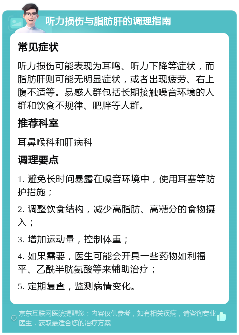 听力损伤与脂肪肝的调理指南 常见症状 听力损伤可能表现为耳鸣、听力下降等症状，而脂肪肝则可能无明显症状，或者出现疲劳、右上腹不适等。易感人群包括长期接触噪音环境的人群和饮食不规律、肥胖等人群。 推荐科室 耳鼻喉科和肝病科 调理要点 1. 避免长时间暴露在噪音环境中，使用耳塞等防护措施； 2. 调整饮食结构，减少高脂肪、高糖分的食物摄入； 3. 增加运动量，控制体重； 4. 如果需要，医生可能会开具一些药物如利福平、乙酰半胱氨酸等来辅助治疗； 5. 定期复查，监测病情变化。