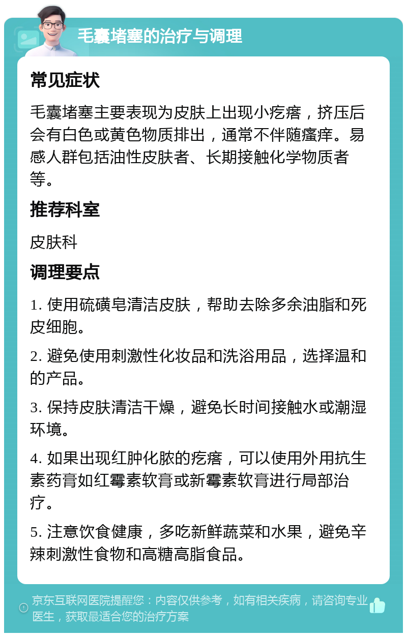 毛囊堵塞的治疗与调理 常见症状 毛囊堵塞主要表现为皮肤上出现小疙瘩，挤压后会有白色或黄色物质排出，通常不伴随瘙痒。易感人群包括油性皮肤者、长期接触化学物质者等。 推荐科室 皮肤科 调理要点 1. 使用硫磺皂清洁皮肤，帮助去除多余油脂和死皮细胞。 2. 避免使用刺激性化妆品和洗浴用品，选择温和的产品。 3. 保持皮肤清洁干燥，避免长时间接触水或潮湿环境。 4. 如果出现红肿化脓的疙瘩，可以使用外用抗生素药膏如红霉素软膏或新霉素软膏进行局部治疗。 5. 注意饮食健康，多吃新鲜蔬菜和水果，避免辛辣刺激性食物和高糖高脂食品。