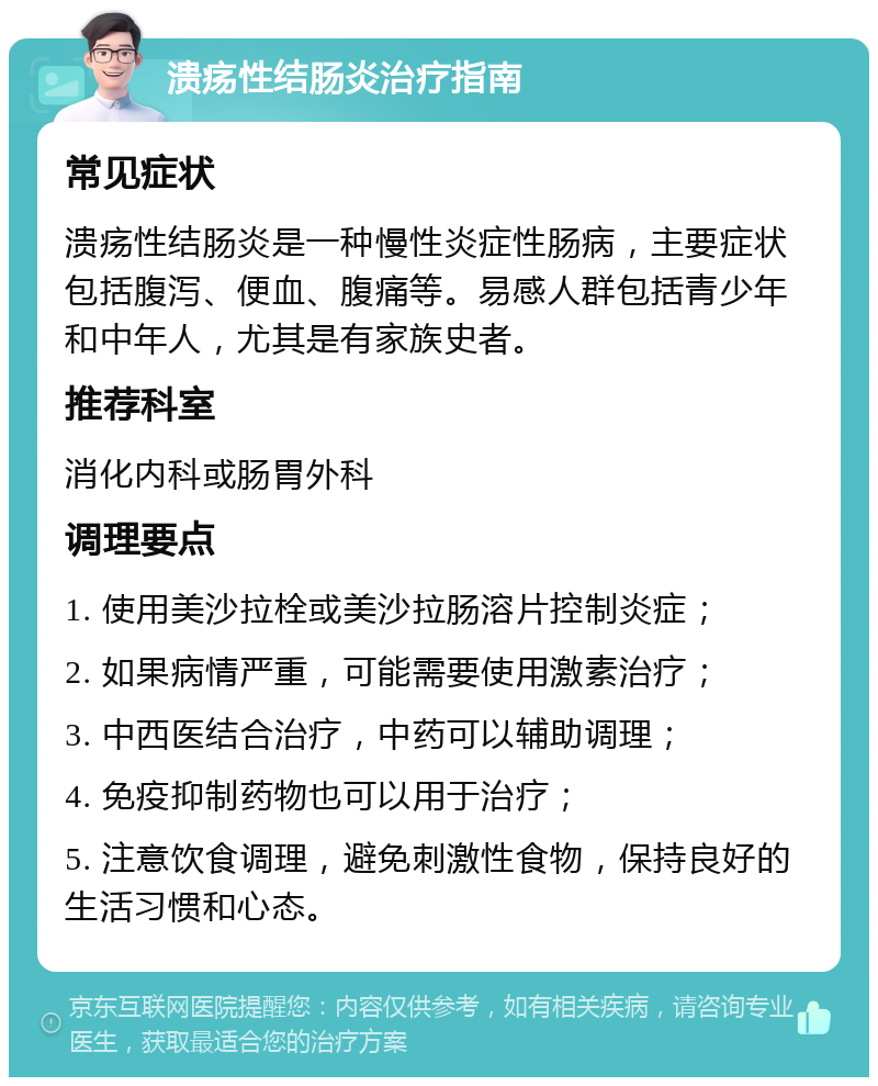 溃疡性结肠炎治疗指南 常见症状 溃疡性结肠炎是一种慢性炎症性肠病，主要症状包括腹泻、便血、腹痛等。易感人群包括青少年和中年人，尤其是有家族史者。 推荐科室 消化内科或肠胃外科 调理要点 1. 使用美沙拉栓或美沙拉肠溶片控制炎症； 2. 如果病情严重，可能需要使用激素治疗； 3. 中西医结合治疗，中药可以辅助调理； 4. 免疫抑制药物也可以用于治疗； 5. 注意饮食调理，避免刺激性食物，保持良好的生活习惯和心态。