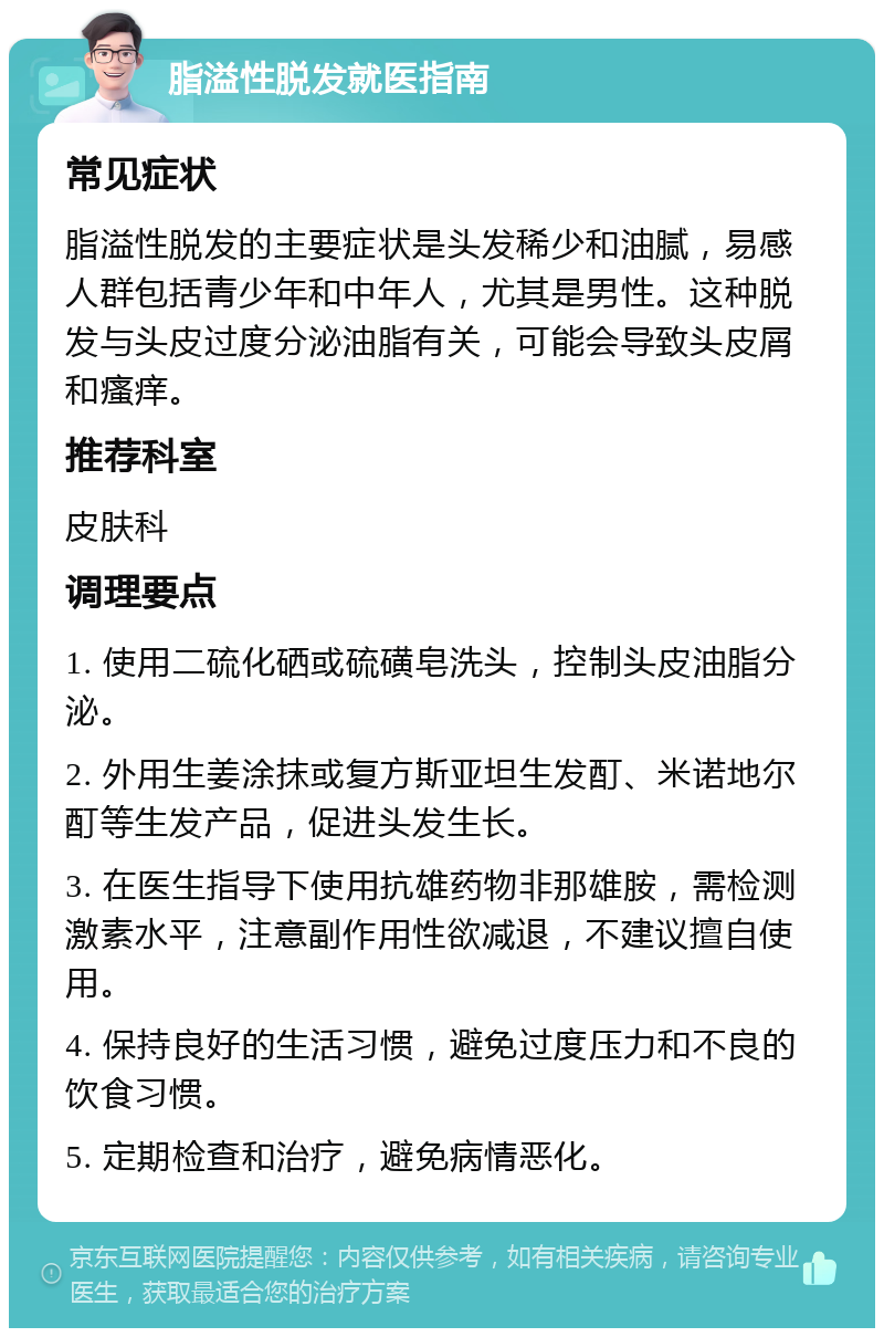 脂溢性脱发就医指南 常见症状 脂溢性脱发的主要症状是头发稀少和油腻，易感人群包括青少年和中年人，尤其是男性。这种脱发与头皮过度分泌油脂有关，可能会导致头皮屑和瘙痒。 推荐科室 皮肤科 调理要点 1. 使用二硫化硒或硫磺皂洗头，控制头皮油脂分泌。 2. 外用生姜涂抹或复方斯亚坦生发酊、米诺地尔酊等生发产品，促进头发生长。 3. 在医生指导下使用抗雄药物非那雄胺，需检测激素水平，注意副作用性欲减退，不建议擅自使用。 4. 保持良好的生活习惯，避免过度压力和不良的饮食习惯。 5. 定期检查和治疗，避免病情恶化。