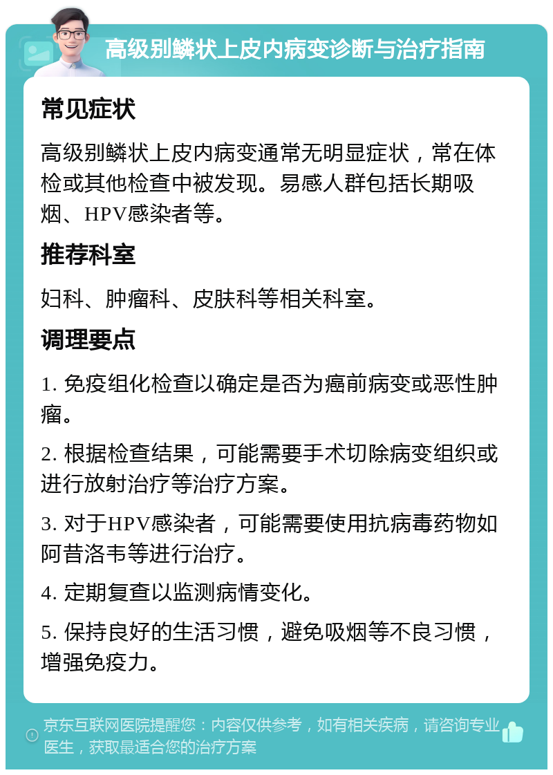 高级别鳞状上皮内病变诊断与治疗指南 常见症状 高级别鳞状上皮内病变通常无明显症状，常在体检或其他检查中被发现。易感人群包括长期吸烟、HPV感染者等。 推荐科室 妇科、肿瘤科、皮肤科等相关科室。 调理要点 1. 免疫组化检查以确定是否为癌前病变或恶性肿瘤。 2. 根据检查结果，可能需要手术切除病变组织或进行放射治疗等治疗方案。 3. 对于HPV感染者，可能需要使用抗病毒药物如阿昔洛韦等进行治疗。 4. 定期复查以监测病情变化。 5. 保持良好的生活习惯，避免吸烟等不良习惯，增强免疫力。