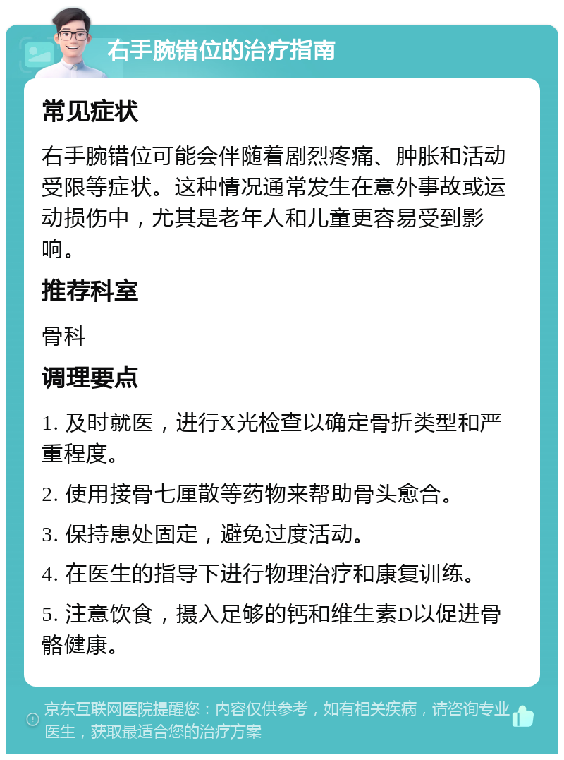 右手腕错位的治疗指南 常见症状 右手腕错位可能会伴随着剧烈疼痛、肿胀和活动受限等症状。这种情况通常发生在意外事故或运动损伤中，尤其是老年人和儿童更容易受到影响。 推荐科室 骨科 调理要点 1. 及时就医，进行X光检查以确定骨折类型和严重程度。 2. 使用接骨七厘散等药物来帮助骨头愈合。 3. 保持患处固定，避免过度活动。 4. 在医生的指导下进行物理治疗和康复训练。 5. 注意饮食，摄入足够的钙和维生素D以促进骨骼健康。