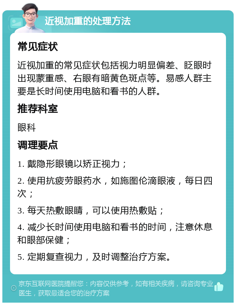 近视加重的处理方法 常见症状 近视加重的常见症状包括视力明显偏差、眨眼时出现蒙重感、右眼有暗黄色斑点等。易感人群主要是长时间使用电脑和看书的人群。 推荐科室 眼科 调理要点 1. 戴隐形眼镜以矫正视力； 2. 使用抗疲劳眼药水，如施图伦滴眼液，每日四次； 3. 每天热敷眼睛，可以使用热敷贴； 4. 减少长时间使用电脑和看书的时间，注意休息和眼部保健； 5. 定期复查视力，及时调整治疗方案。