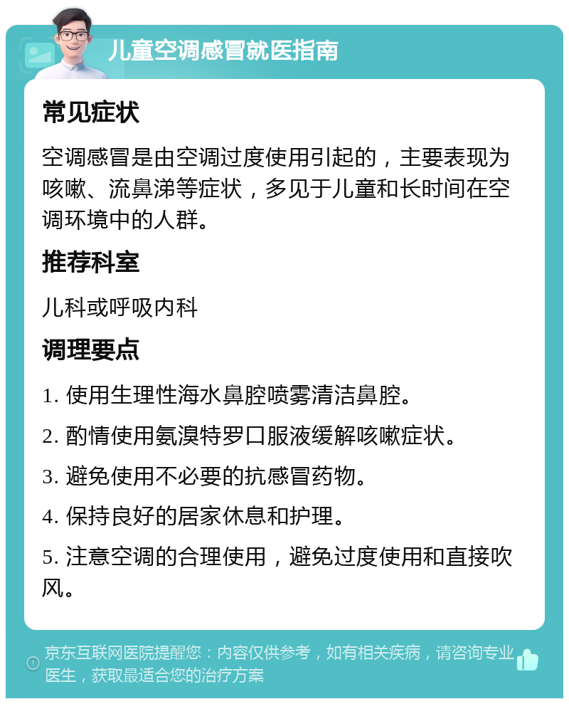 儿童空调感冒就医指南 常见症状 空调感冒是由空调过度使用引起的，主要表现为咳嗽、流鼻涕等症状，多见于儿童和长时间在空调环境中的人群。 推荐科室 儿科或呼吸内科 调理要点 1. 使用生理性海水鼻腔喷雾清洁鼻腔。 2. 酌情使用氨溴特罗口服液缓解咳嗽症状。 3. 避免使用不必要的抗感冒药物。 4. 保持良好的居家休息和护理。 5. 注意空调的合理使用，避免过度使用和直接吹风。