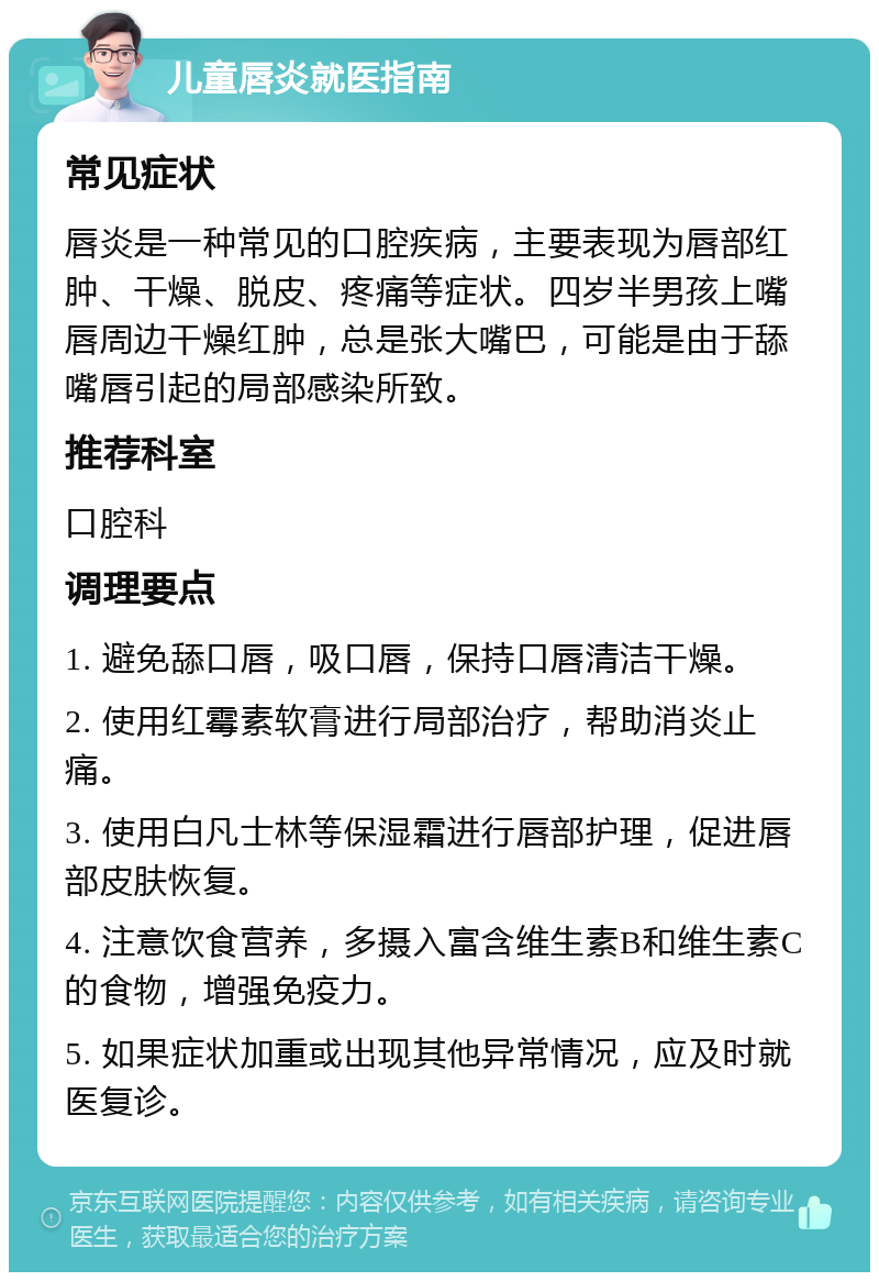 儿童唇炎就医指南 常见症状 唇炎是一种常见的口腔疾病，主要表现为唇部红肿、干燥、脱皮、疼痛等症状。四岁半男孩上嘴唇周边干燥红肿，总是张大嘴巴，可能是由于舔嘴唇引起的局部感染所致。 推荐科室 口腔科 调理要点 1. 避免舔口唇，吸口唇，保持口唇清洁干燥。 2. 使用红霉素软膏进行局部治疗，帮助消炎止痛。 3. 使用白凡士林等保湿霜进行唇部护理，促进唇部皮肤恢复。 4. 注意饮食营养，多摄入富含维生素B和维生素C的食物，增强免疫力。 5. 如果症状加重或出现其他异常情况，应及时就医复诊。