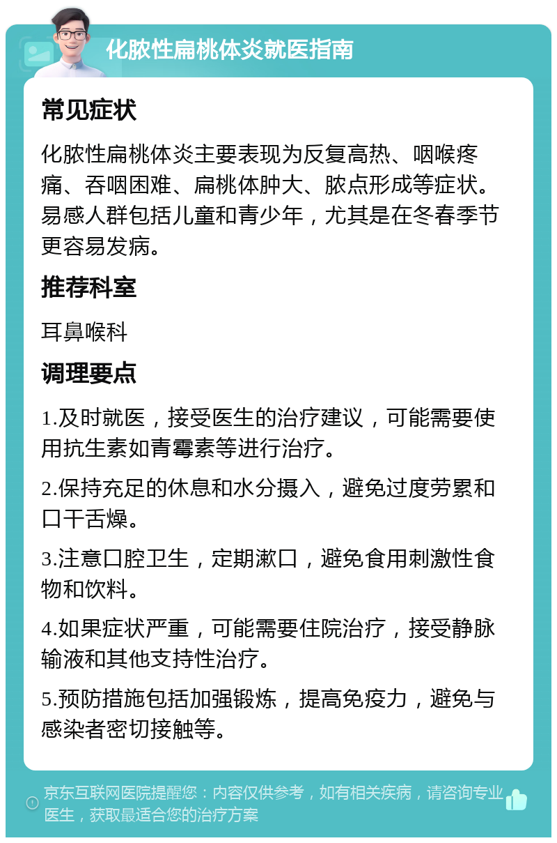 化脓性扁桃体炎就医指南 常见症状 化脓性扁桃体炎主要表现为反复高热、咽喉疼痛、吞咽困难、扁桃体肿大、脓点形成等症状。易感人群包括儿童和青少年，尤其是在冬春季节更容易发病。 推荐科室 耳鼻喉科 调理要点 1.及时就医，接受医生的治疗建议，可能需要使用抗生素如青霉素等进行治疗。 2.保持充足的休息和水分摄入，避免过度劳累和口干舌燥。 3.注意口腔卫生，定期漱口，避免食用刺激性食物和饮料。 4.如果症状严重，可能需要住院治疗，接受静脉输液和其他支持性治疗。 5.预防措施包括加强锻炼，提高免疫力，避免与感染者密切接触等。