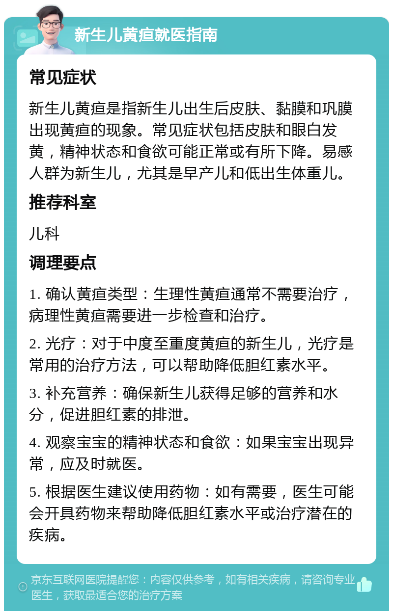 新生儿黄疸就医指南 常见症状 新生儿黄疸是指新生儿出生后皮肤、黏膜和巩膜出现黄疸的现象。常见症状包括皮肤和眼白发黄，精神状态和食欲可能正常或有所下降。易感人群为新生儿，尤其是早产儿和低出生体重儿。 推荐科室 儿科 调理要点 1. 确认黄疸类型：生理性黄疸通常不需要治疗，病理性黄疸需要进一步检查和治疗。 2. 光疗：对于中度至重度黄疸的新生儿，光疗是常用的治疗方法，可以帮助降低胆红素水平。 3. 补充营养：确保新生儿获得足够的营养和水分，促进胆红素的排泄。 4. 观察宝宝的精神状态和食欲：如果宝宝出现异常，应及时就医。 5. 根据医生建议使用药物：如有需要，医生可能会开具药物来帮助降低胆红素水平或治疗潜在的疾病。