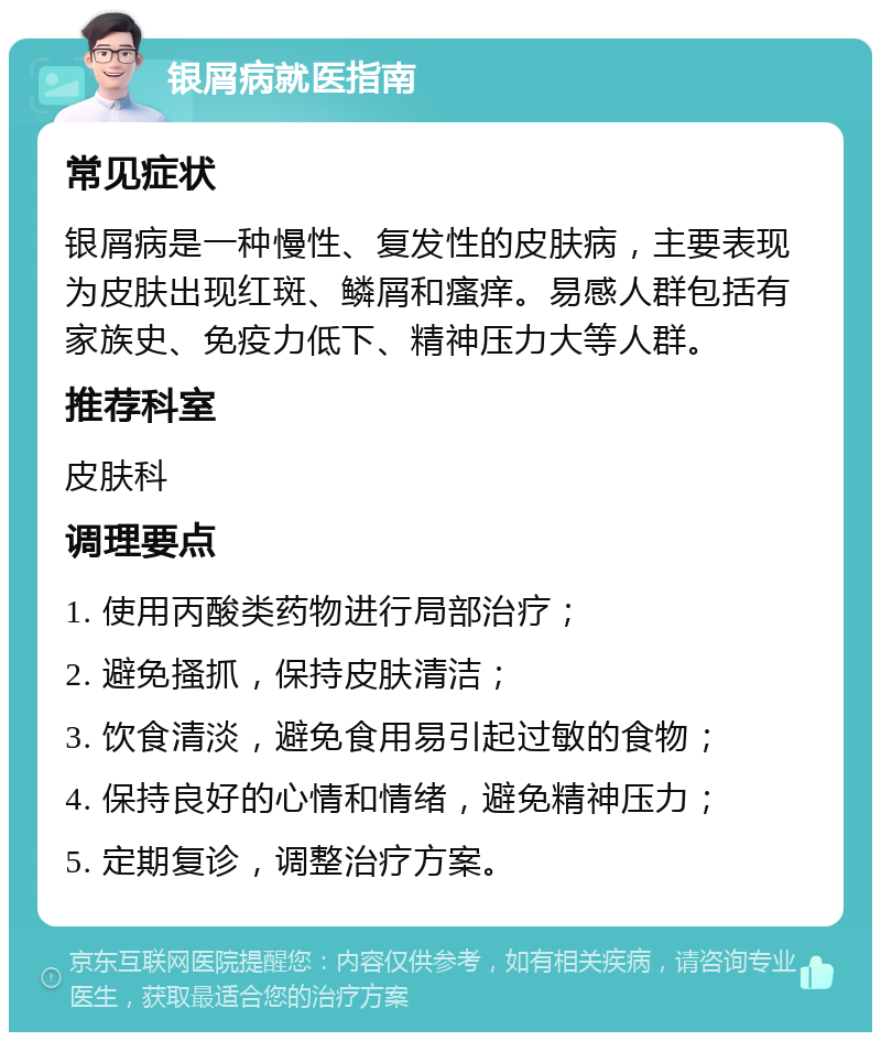 银屑病就医指南 常见症状 银屑病是一种慢性、复发性的皮肤病，主要表现为皮肤出现红斑、鳞屑和瘙痒。易感人群包括有家族史、免疫力低下、精神压力大等人群。 推荐科室 皮肤科 调理要点 1. 使用丙酸类药物进行局部治疗； 2. 避免搔抓，保持皮肤清洁； 3. 饮食清淡，避免食用易引起过敏的食物； 4. 保持良好的心情和情绪，避免精神压力； 5. 定期复诊，调整治疗方案。