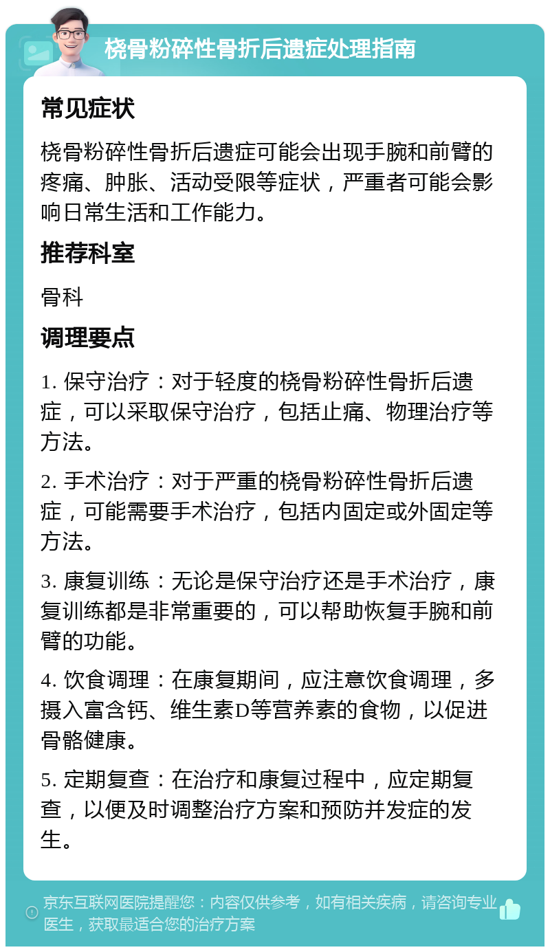 桡骨粉碎性骨折后遗症处理指南 常见症状 桡骨粉碎性骨折后遗症可能会出现手腕和前臂的疼痛、肿胀、活动受限等症状，严重者可能会影响日常生活和工作能力。 推荐科室 骨科 调理要点 1. 保守治疗：对于轻度的桡骨粉碎性骨折后遗症，可以采取保守治疗，包括止痛、物理治疗等方法。 2. 手术治疗：对于严重的桡骨粉碎性骨折后遗症，可能需要手术治疗，包括内固定或外固定等方法。 3. 康复训练：无论是保守治疗还是手术治疗，康复训练都是非常重要的，可以帮助恢复手腕和前臂的功能。 4. 饮食调理：在康复期间，应注意饮食调理，多摄入富含钙、维生素D等营养素的食物，以促进骨骼健康。 5. 定期复查：在治疗和康复过程中，应定期复查，以便及时调整治疗方案和预防并发症的发生。