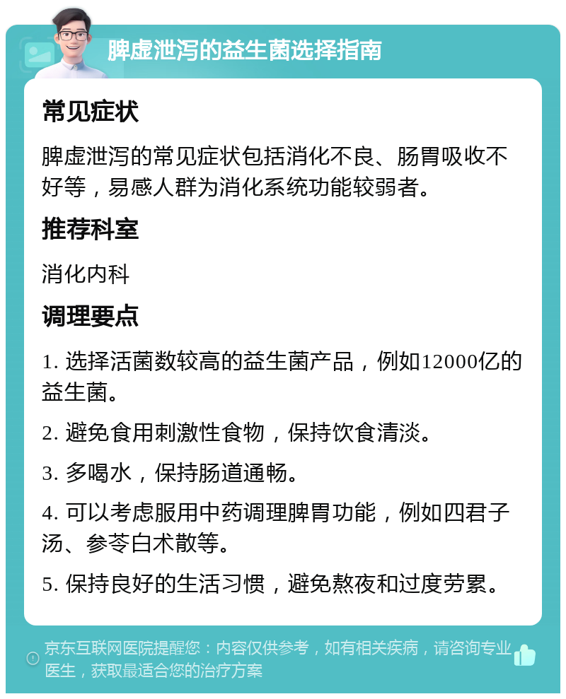 脾虚泄泻的益生菌选择指南 常见症状 脾虚泄泻的常见症状包括消化不良、肠胃吸收不好等，易感人群为消化系统功能较弱者。 推荐科室 消化内科 调理要点 1. 选择活菌数较高的益生菌产品，例如12000亿的益生菌。 2. 避免食用刺激性食物，保持饮食清淡。 3. 多喝水，保持肠道通畅。 4. 可以考虑服用中药调理脾胃功能，例如四君子汤、参苓白术散等。 5. 保持良好的生活习惯，避免熬夜和过度劳累。