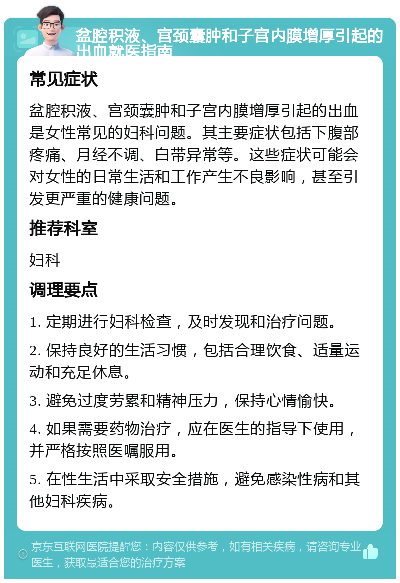 盆腔积液、宫颈囊肿和子宫内膜增厚引起的出血就医指南 常见症状 盆腔积液、宫颈囊肿和子宫内膜增厚引起的出血是女性常见的妇科问题。其主要症状包括下腹部疼痛、月经不调、白带异常等。这些症状可能会对女性的日常生活和工作产生不良影响，甚至引发更严重的健康问题。 推荐科室 妇科 调理要点 1. 定期进行妇科检查，及时发现和治疗问题。 2. 保持良好的生活习惯，包括合理饮食、适量运动和充足休息。 3. 避免过度劳累和精神压力，保持心情愉快。 4. 如果需要药物治疗，应在医生的指导下使用，并严格按照医嘱服用。 5. 在性生活中采取安全措施，避免感染性病和其他妇科疾病。