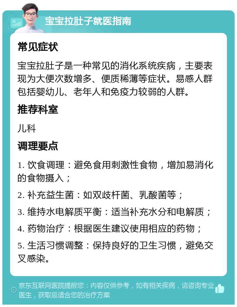 宝宝拉肚子就医指南 常见症状 宝宝拉肚子是一种常见的消化系统疾病，主要表现为大便次数增多、便质稀薄等症状。易感人群包括婴幼儿、老年人和免疫力较弱的人群。 推荐科室 儿科 调理要点 1. 饮食调理：避免食用刺激性食物，增加易消化的食物摄入； 2. 补充益生菌：如双歧杆菌、乳酸菌等； 3. 维持水电解质平衡：适当补充水分和电解质； 4. 药物治疗：根据医生建议使用相应的药物； 5. 生活习惯调整：保持良好的卫生习惯，避免交叉感染。