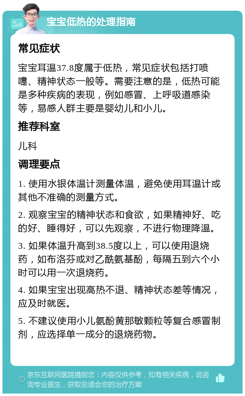 宝宝低热的处理指南 常见症状 宝宝耳温37.8度属于低热，常见症状包括打喷嚏、精神状态一般等。需要注意的是，低热可能是多种疾病的表现，例如感冒、上呼吸道感染等，易感人群主要是婴幼儿和小儿。 推荐科室 儿科 调理要点 1. 使用水银体温计测量体温，避免使用耳温计或其他不准确的测量方式。 2. 观察宝宝的精神状态和食欲，如果精神好、吃的好、睡得好，可以先观察，不进行物理降温。 3. 如果体温升高到38.5度以上，可以使用退烧药，如布洛芬或对乙酰氨基酚，每隔五到六个小时可以用一次退烧药。 4. 如果宝宝出现高热不退、精神状态差等情况，应及时就医。 5. 不建议使用小儿氨酚黄那敏颗粒等复合感冒制剂，应选择单一成分的退烧药物。