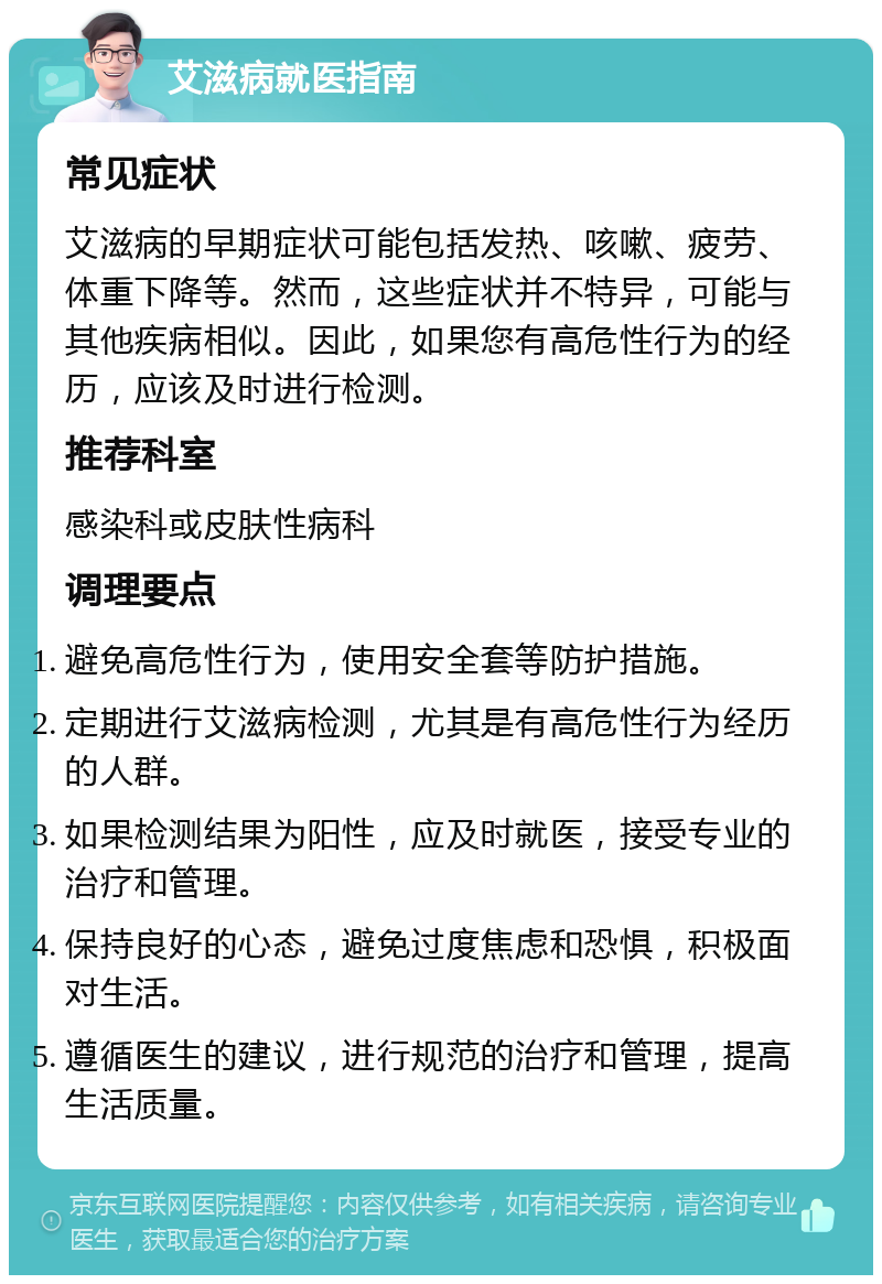 艾滋病就医指南 常见症状 艾滋病的早期症状可能包括发热、咳嗽、疲劳、体重下降等。然而，这些症状并不特异，可能与其他疾病相似。因此，如果您有高危性行为的经历，应该及时进行检测。 推荐科室 感染科或皮肤性病科 调理要点 避免高危性行为，使用安全套等防护措施。 定期进行艾滋病检测，尤其是有高危性行为经历的人群。 如果检测结果为阳性，应及时就医，接受专业的治疗和管理。 保持良好的心态，避免过度焦虑和恐惧，积极面对生活。 遵循医生的建议，进行规范的治疗和管理，提高生活质量。