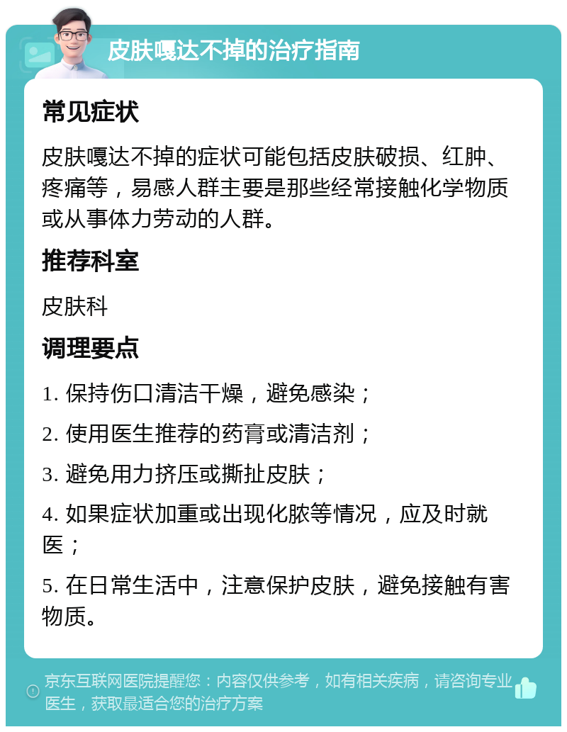 皮肤嘎达不掉的治疗指南 常见症状 皮肤嘎达不掉的症状可能包括皮肤破损、红肿、疼痛等，易感人群主要是那些经常接触化学物质或从事体力劳动的人群。 推荐科室 皮肤科 调理要点 1. 保持伤口清洁干燥，避免感染； 2. 使用医生推荐的药膏或清洁剂； 3. 避免用力挤压或撕扯皮肤； 4. 如果症状加重或出现化脓等情况，应及时就医； 5. 在日常生活中，注意保护皮肤，避免接触有害物质。