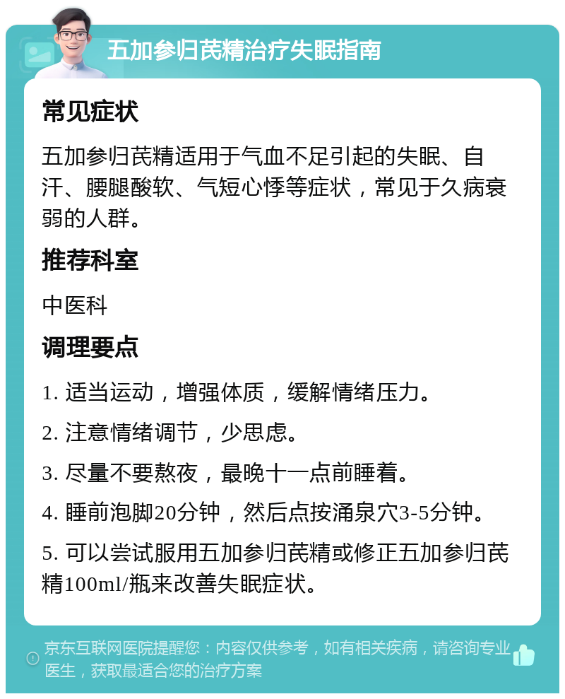 五加参归芪精治疗失眠指南 常见症状 五加参归芪精适用于气血不足引起的失眠、自汗、腰腿酸软、气短心悸等症状，常见于久病衰弱的人群。 推荐科室 中医科 调理要点 1. 适当运动，增强体质，缓解情绪压力。 2. 注意情绪调节，少思虑。 3. 尽量不要熬夜，最晚十一点前睡着。 4. 睡前泡脚20分钟，然后点按涌泉穴3-5分钟。 5. 可以尝试服用五加参归芪精或修正五加参归芪精100ml/瓶来改善失眠症状。