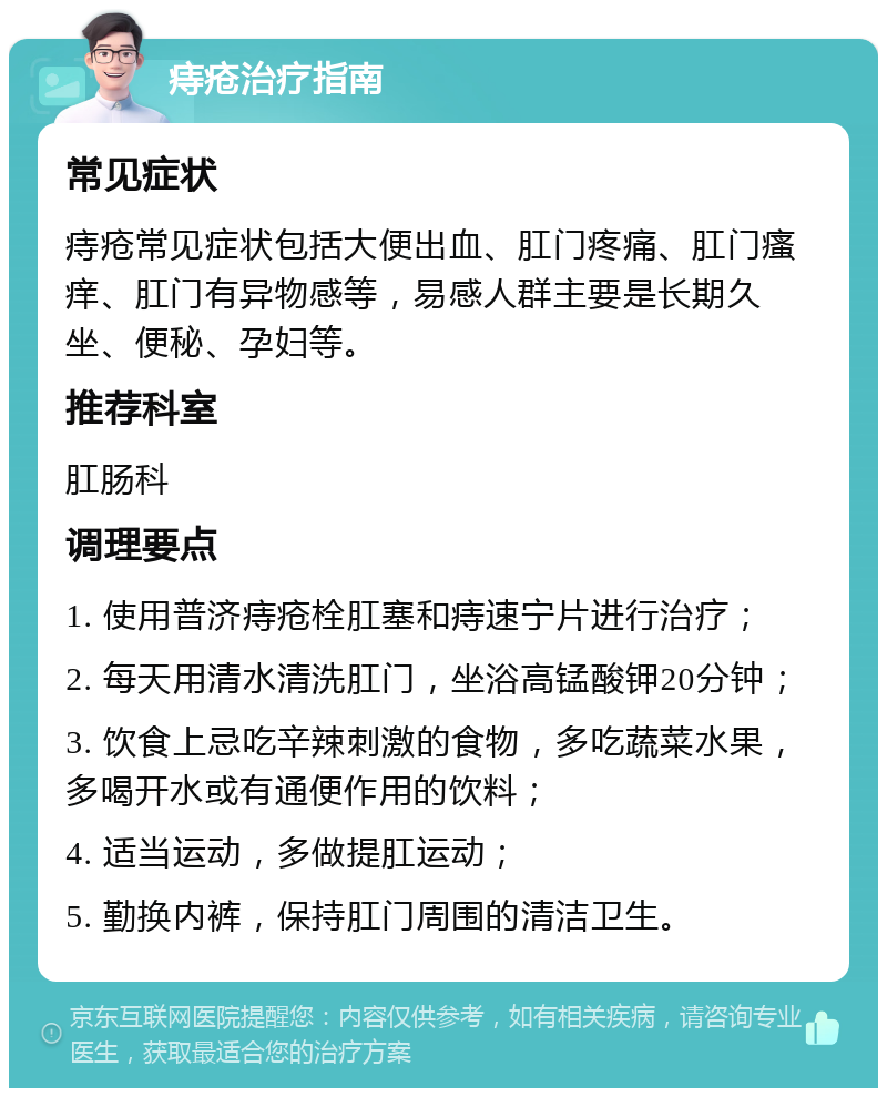 痔疮治疗指南 常见症状 痔疮常见症状包括大便出血、肛门疼痛、肛门瘙痒、肛门有异物感等，易感人群主要是长期久坐、便秘、孕妇等。 推荐科室 肛肠科 调理要点 1. 使用普济痔疮栓肛塞和痔速宁片进行治疗； 2. 每天用清水清洗肛门，坐浴高锰酸钾20分钟； 3. 饮食上忌吃辛辣刺激的食物，多吃蔬菜水果，多喝开水或有通便作用的饮料； 4. 适当运动，多做提肛运动； 5. 勤换内裤，保持肛门周围的清洁卫生。