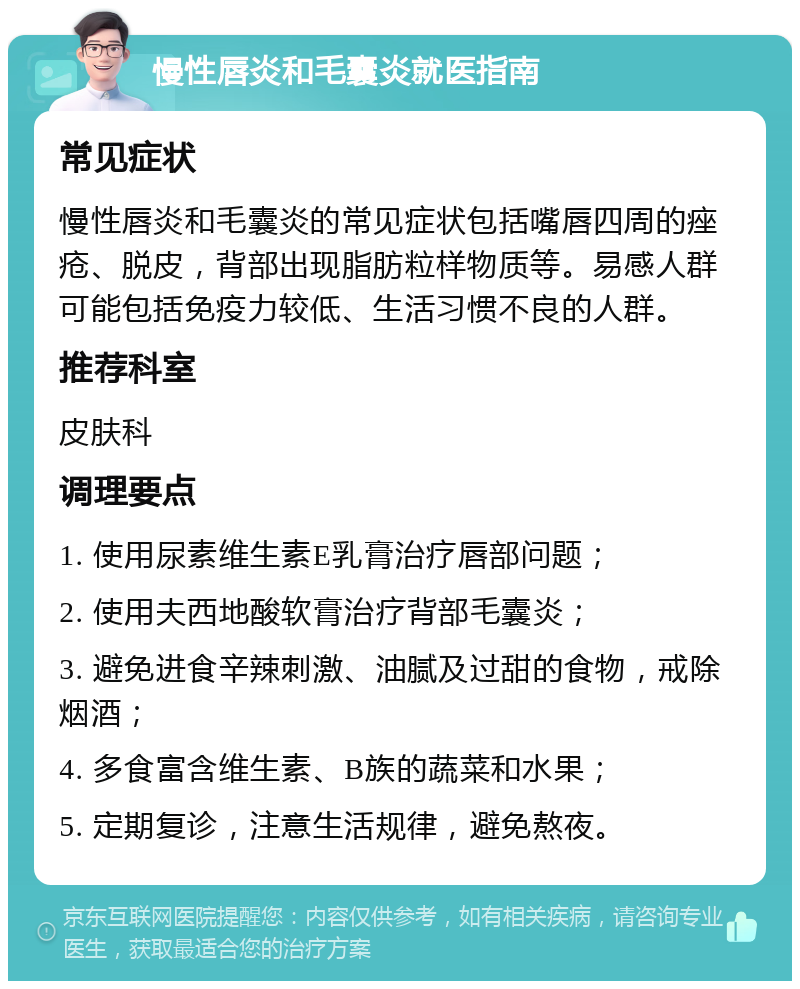 慢性唇炎和毛囊炎就医指南 常见症状 慢性唇炎和毛囊炎的常见症状包括嘴唇四周的痤疮、脱皮，背部出现脂肪粒样物质等。易感人群可能包括免疫力较低、生活习惯不良的人群。 推荐科室 皮肤科 调理要点 1. 使用尿素维生素E乳膏治疗唇部问题； 2. 使用夫西地酸软膏治疗背部毛囊炎； 3. 避免进食辛辣刺激、油腻及过甜的食物，戒除烟酒； 4. 多食富含维生素、B族的蔬菜和水果； 5. 定期复诊，注意生活规律，避免熬夜。