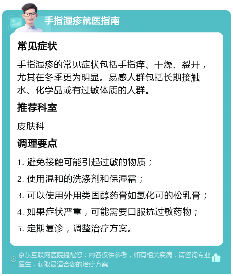 手指湿疹就医指南 常见症状 手指湿疹的常见症状包括手指痒、干燥、裂开，尤其在冬季更为明显。易感人群包括长期接触水、化学品或有过敏体质的人群。 推荐科室 皮肤科 调理要点 1. 避免接触可能引起过敏的物质； 2. 使用温和的洗涤剂和保湿霜； 3. 可以使用外用类固醇药膏如氢化可的松乳膏； 4. 如果症状严重，可能需要口服抗过敏药物； 5. 定期复诊，调整治疗方案。