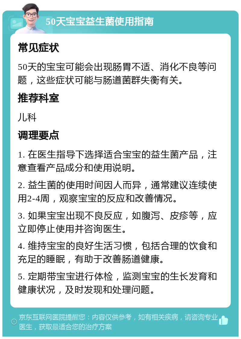 50天宝宝益生菌使用指南 常见症状 50天的宝宝可能会出现肠胃不适、消化不良等问题，这些症状可能与肠道菌群失衡有关。 推荐科室 儿科 调理要点 1. 在医生指导下选择适合宝宝的益生菌产品，注意查看产品成分和使用说明。 2. 益生菌的使用时间因人而异，通常建议连续使用2-4周，观察宝宝的反应和改善情况。 3. 如果宝宝出现不良反应，如腹泻、皮疹等，应立即停止使用并咨询医生。 4. 维持宝宝的良好生活习惯，包括合理的饮食和充足的睡眠，有助于改善肠道健康。 5. 定期带宝宝进行体检，监测宝宝的生长发育和健康状况，及时发现和处理问题。