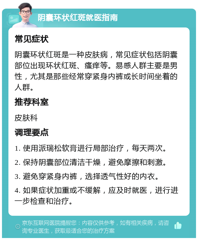 阴囊环状红斑就医指南 常见症状 阴囊环状红斑是一种皮肤病，常见症状包括阴囊部位出现环状红斑、瘙痒等。易感人群主要是男性，尤其是那些经常穿紧身内裤或长时间坐着的人群。 推荐科室 皮肤科 调理要点 1. 使用派瑞松软膏进行局部治疗，每天两次。 2. 保持阴囊部位清洁干燥，避免摩擦和刺激。 3. 避免穿紧身内裤，选择透气性好的内衣。 4. 如果症状加重或不缓解，应及时就医，进行进一步检查和治疗。