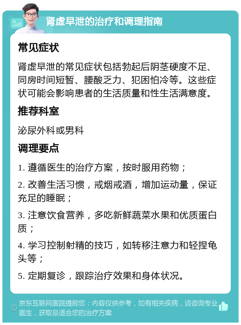 肾虚早泄的治疗和调理指南 常见症状 肾虚早泄的常见症状包括勃起后阴茎硬度不足、同房时间短暂、腰酸乏力、犯困怕冷等。这些症状可能会影响患者的生活质量和性生活满意度。 推荐科室 泌尿外科或男科 调理要点 1. 遵循医生的治疗方案，按时服用药物； 2. 改善生活习惯，戒烟戒酒，增加运动量，保证充足的睡眠； 3. 注意饮食营养，多吃新鲜蔬菜水果和优质蛋白质； 4. 学习控制射精的技巧，如转移注意力和轻捏龟头等； 5. 定期复诊，跟踪治疗效果和身体状况。