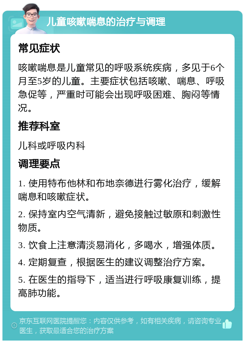 儿童咳嗽喘息的治疗与调理 常见症状 咳嗽喘息是儿童常见的呼吸系统疾病，多见于6个月至5岁的儿童。主要症状包括咳嗽、喘息、呼吸急促等，严重时可能会出现呼吸困难、胸闷等情况。 推荐科室 儿科或呼吸内科 调理要点 1. 使用特布他林和布地奈德进行雾化治疗，缓解喘息和咳嗽症状。 2. 保持室内空气清新，避免接触过敏原和刺激性物质。 3. 饮食上注意清淡易消化，多喝水，增强体质。 4. 定期复查，根据医生的建议调整治疗方案。 5. 在医生的指导下，适当进行呼吸康复训练，提高肺功能。