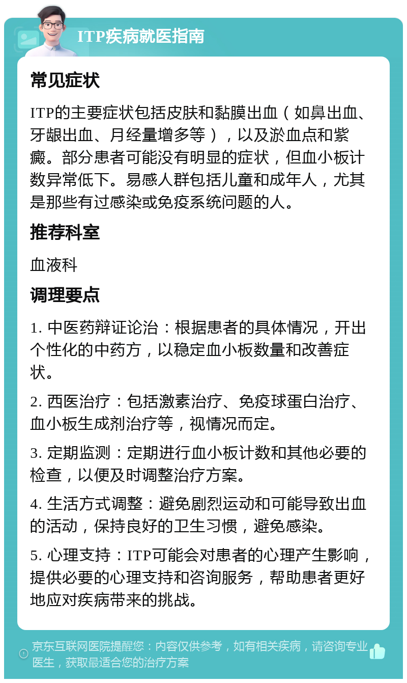 ITP疾病就医指南 常见症状 ITP的主要症状包括皮肤和黏膜出血（如鼻出血、牙龈出血、月经量增多等），以及淤血点和紫癜。部分患者可能没有明显的症状，但血小板计数异常低下。易感人群包括儿童和成年人，尤其是那些有过感染或免疫系统问题的人。 推荐科室 血液科 调理要点 1. 中医药辩证论治：根据患者的具体情况，开出个性化的中药方，以稳定血小板数量和改善症状。 2. 西医治疗：包括激素治疗、免疫球蛋白治疗、血小板生成剂治疗等，视情况而定。 3. 定期监测：定期进行血小板计数和其他必要的检查，以便及时调整治疗方案。 4. 生活方式调整：避免剧烈运动和可能导致出血的活动，保持良好的卫生习惯，避免感染。 5. 心理支持：ITP可能会对患者的心理产生影响，提供必要的心理支持和咨询服务，帮助患者更好地应对疾病带来的挑战。